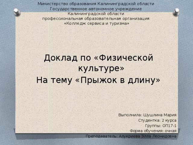 Министерство образования Калининградской области  Государственное автономное учреждение  Калининградской области  профессиональная образовательная организация  «Колледж сервиса и туризма» Доклад по «Физической культуре» На тему «Прыжок в длину» Выполнила: Шушлина Мария Студентка: 2 курса Группы: ОП17-1 Форма обучения: очная Преподаватель: Алукриева Элла Леонидовна 