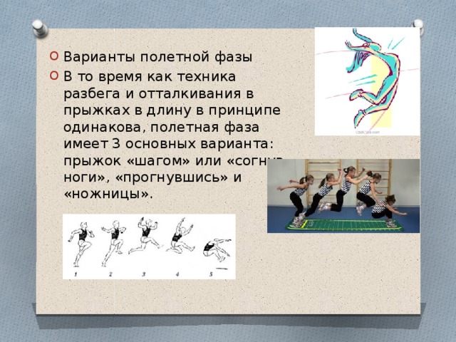 Варианты полетной фазы В то время как техника разбега и отталкивания в прыжках в длину в принципе одинакова, полетная фаза имеет 3 основных варианта: прыжок «шагом» или «согнув ноги», «прогнувшись» и «ножницы». 