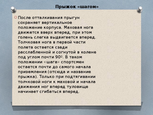 Прыжок «шагом»   После отталкивания прыгун сохраняет вертикальное положение корпуса. Маховая нога движется вверх вперед, при этом голень слегка выдвигается вперед. Толчковая нога в первой части полета остается сзади расслабленной и согнутой в колене под углом почти 90º. В таком положении «шага» спортсмен остается почти до самого начала приземления (отсюда и название прыжка). Только при подтягивании толчковой ноги к маховой и начала движения ног вперед туловище начинает сгибаться вперед. 