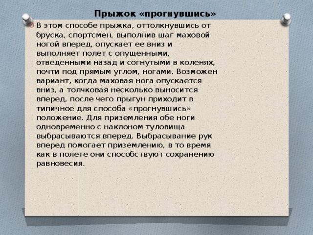 Прыжок «прогнувшись»   В этом способе прыжка, оттолкнувшись от бруска, спортсмен, выполнив шаг маховой ногой вперед, опускает ее вниз и выполняет полет с опущенными, отведенными назад и согнутыми в коленях, почти под прямым углом, ногами. Возможен вариант, когда маховая нога опускается вниз, а толчковая несколько выносится вперед, после чего прыгун приходит в типичное для способа «прогнувшись» положение. Для приземления обе ноги одновременно с наклоном туловища выбрасываются вперед. Выбрасывание рук вперед помогает приземлению, в то время как в полете они способствуют сохранению равновесия. 