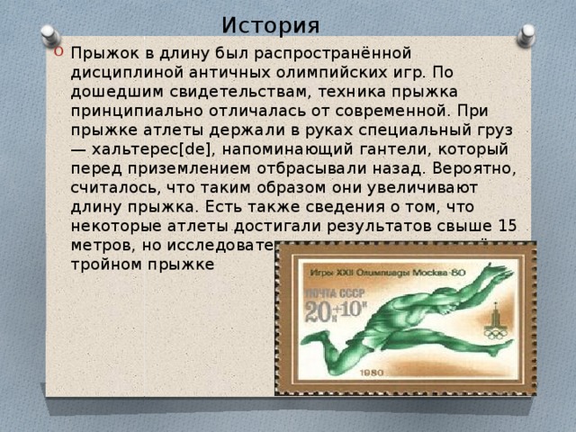 История Прыжок в длину был распространённой дисциплиной античных олимпийских игр. По дошедшим свидетельствам, техника прыжка принципиально отличалась от современной. При прыжке атлеты держали в руках специальный груз — хальтерес[de], напоминающий гантели, который перед приземлением отбрасывали назад. Вероятно, считалось, что таким образом они увеличивают длину прыжка. Есть также сведения о том, что некоторые атлеты достигали результатов свыше 15 метров, но исследователи считают, что речь идёт о тройном прыжке 