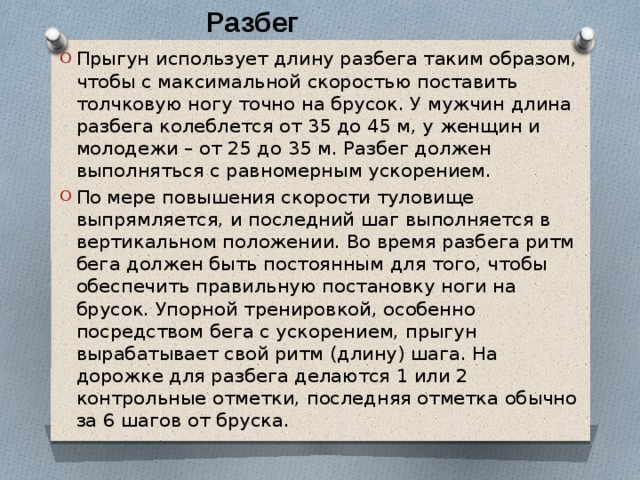 Разбег Прыгун использует длину разбега таким образом, чтобы с максимальной скоростью поставить толчковую ногу точно на брусок. У мужчин длина разбега колеблется от 35 до 45 м, у женщин и молодежи – от 25 до 35 м. Разбег должен выполняться с равномерным ускорением. По мере повышения скорости туловище выпрямляется, и последний шаг выполняется в вертикальном положении. Во время разбега ритм бега должен быть постоянным для того, чтобы обеспечить правильную постановку ноги на брусок. Упорной тренировкой, особенно посредством бега с ускорением, прыгун вырабатывает свой ритм (длину) шага. На дорожке для разбега делаются 1 или 2 контрольные отметки, последняя отметка обычно за 6 шагов от бруска. 