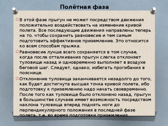 Полётная фаза В этой фазе прыгун не может посредством движения положительно воздействовать на изменение кривой полета. Все последующие движения направлены теперь на то, чтобы сохранить равновесие и тем самым подготовить эффективное приземление. Это относится ко всем способам прыжка. Равновесие лучше всего сохраняется в том случае, когда после отталкивания прыгун слегка отклоняет туловище назад и одновременно выполняет в воздухе беговой шаг. Следует, однако, избегать прогибания в пояснице. Отклонение туловища заканчивается незадолго до того, как будет достигнута высшая точка кривой полета, ибо подготовку к приземлению надо начать своевременно. После того как туловище было отклонено назад, прыгун в большинстве случаев имеет возможность посредством наклона туловища вперед поднять ноги до перпендикулярного положения в последней фазе полета, т.е. во время подготовки приземления. 