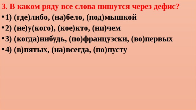 3. В каком ряду все слова пишутся через дефис? 1) (где)либо, (на)бело, (под)мышкой 2) (не)у(кого), (кое)кто, (ни)чем 3) (когда)нибудь, (по)французски, (во)первых 4) (в)пятых, (на)всегда, (по)пусту 