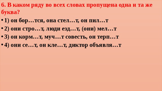 6. В каком ряду во всех словах пропущена одна и та же буква? 1) он бор…тся, она стел…т, он пил…т 2) они стро…т, люди езд…т, (они) мел…т 3) он корм…т, муч…т совесть, он терп…т 4) они се…т, он кле…т, диктор объявля…т  
