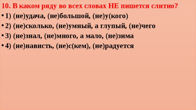 10. В каком ряду во всех словах НЕ пишется слитно? 1) (не)удача, (не)большой, (не)у(кого) 2) (не)сколько, (не)умный, а глупый, (не)чего 3) (не)знал, (не)много, а мало, (не)зима 4) (не)нависть, (не)с(кем), (не)радуется 