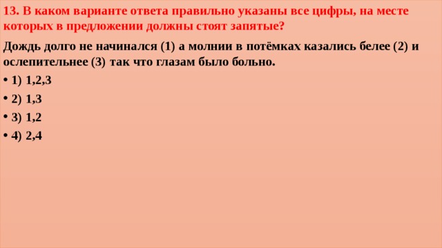 13. В каком варианте ответа правильно указаны все цифры, на месте которых в предложении должны стоят запятые? Дождь долго не начинался (1) а молнии в потёмках казались белее (2) и ослепительнее (3) так что глазам было больно. 1) 1,2,3        2) 1,3        3) 1,2     4) 2,4  