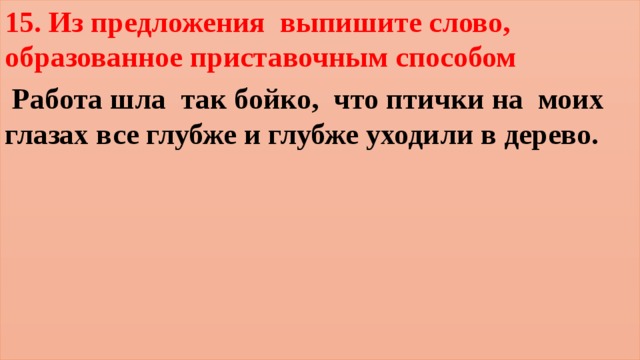 15. Из предложения выпишите слово, образованное приставочным способом  Работа шла  так бойко,  что птички на  моих глазах все глубже и глубже уходили в дерево.   