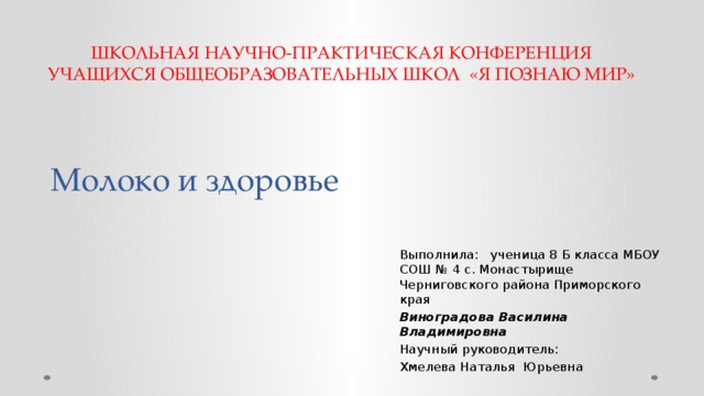 ШКОЛЬНАЯ НАУЧНО-ПРАКТИЧЕСКАЯ КОНФЕРЕНЦИЯ УЧАЩИХСЯ ОБЩЕОБРАЗОВАТЕЛЬНЫХ ШКОЛ «Я ПОЗНАЮ МИР» Молоко и здоровье Выполнила: ученица 8 Б класса МБОУ СОШ № 4 с. Монастырище Черниговского района Приморского края Виноградова Василина Владимировна Научный руководитель: Хмелева Наталья Юрьевна 
