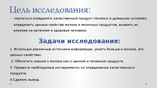 Цель исследования:  - научиться определять качественный продукт (молоко) в домашних условиях; определить ценные свойства молока и молочных продуктов, выявить их влияние на организм и здоровье человека. Задачи исследования: 1. Используя различные источники информации, узнать больше о молоке, его ценных свойствах.  2. Обогатить знания о молоке как о ценном и полезном продукте. 3. Провести необходимые эксперименты по определению качественного продукта. 4.Сделать вывод. 