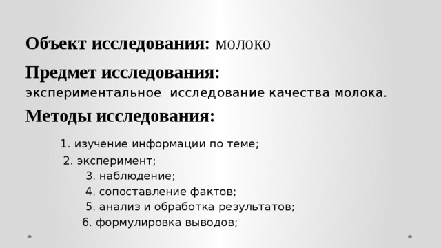  Объект исследования: молоко   Предмет исследования: экспериментальное исследование качества молока. Методы исследования:   1. изучение информации по теме;   2. эксперимент;  3. наблюдение;  4. сопоставление фактов;  5. анализ и обработка результатов;  6. формулировка выводов; 