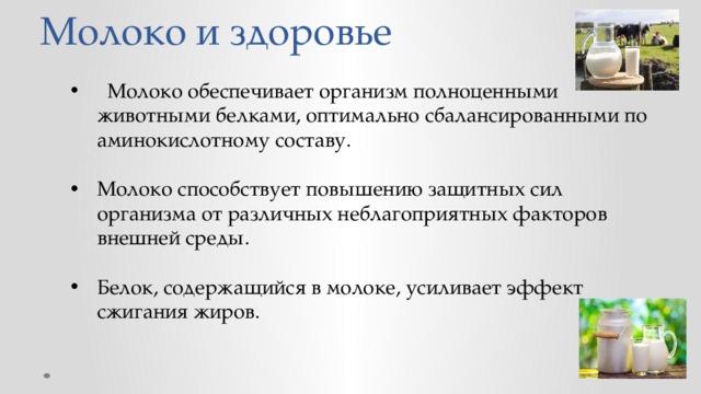Молоко и здоровье  Молоко обеспечивает организм полноценными животными белками, оптимально сбалансированными по аминокислотному составу. Молоко способствует повышению защитных сил организма от различных неблагоприятных факторов внешней среды. Белок, содержащийся в молоке, усиливает эффект сжигания жиров. 