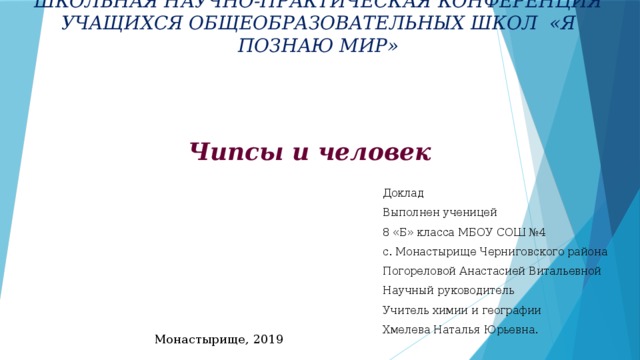 ШКОЛЬНАЯ НАУЧНО-ПРАКТИЧЕСКАЯ КОНФЕРЕНЦИЯ  УЧАЩИХСЯ ОБЩЕОБРАЗОВАТЕЛЬНЫХ ШКОЛ «Я ПОЗНАЮ МИР»   Чипсы и человек Доклад Выполнен ученицей 8 «Б» класса МБОУ СОШ №4 с. Монастырище Черниговского района Погореловой Анастасией Витальевной Научный руководитель Учитель химии и географии Хмелева Наталья Юрьевна.  Монастырище, 2019 