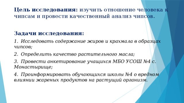 Цель исследования: изучить отношение человека к чипсам и провести качественный анализ чипсов. Задачи исследования: 1.  Исследовать содержание жиров и крахмала в образцах чипсов; 2.  Определить качество растительного масла; 3.  Провести анкетирование учащихся МБО УСОШ №4 с. Монастырище; 4.  Проинформировать обучающихся школы №4 о вредном влиянии жареных продуктов на растущий организм.  