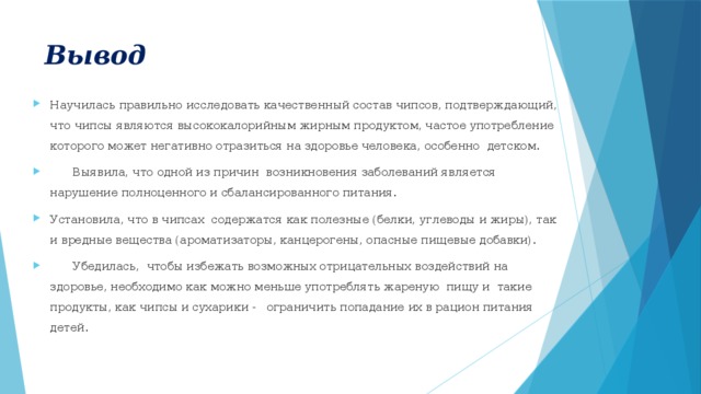 Вывод Научилась правильно исследовать качественный состав чипсов, подтверждающий, что чипсы являются высококалорийным жирным продуктом, частое употребление которого может негативно отразиться на здоровье человека, особенно  детском.  Выявила, что одной из причин возникновения заболеваний является нарушение полноценного и сбалансированного питания. Установила, что в чипсах содержатся как полезные (белки, углеводы и жиры), так и вредные вещества (ароматизаторы, канцерогены, опасные пищевые добавки).  Убедилась, чтобы избежать возможных отрицательных воздействий на здоровье, необходимо как можно меньше употреблять жареную пищу и такие продукты, как чипсы и сухарики - ограничить попадание их в рацион питания детей. 