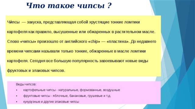Что такое чипсы ? Чи́псы — закуска, представляющая собой хрустящие тонкие ломтики картофеля как правило, высушенные или обжаренных в растительном масле. Слово «чипсы» произошло от английского «chip» — «пластина». До недавнего времени чипсами называли только тонкие, обжаренные в масле ломтики картофеля. Сегодня все большую популярность завоевывают новые виды фруктовых и злаковых чипсов. Виды чипсов: •  картофельные чипсы - натуральные, формованные, воздушные •  фруктовые чипсы - яблочные, банановые, грушевые и т.д. •  кукурузные и другие злаковые чипсы 