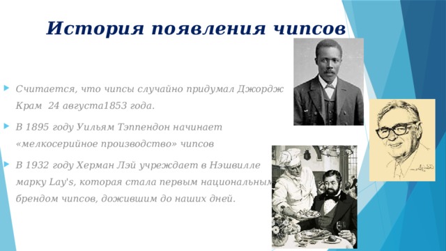 История появления чипсов  Считается, что чипсы случайно придумал Джордж Крам 24 августа1853 года. В 1895 году Уильям Тэппендон начинает «мелкосерийное производство» чипсов В 1932 году Херман Лэй учреждает в Нэшвилле марку Lay's, которая стала первым национальным брендом чипсов, дожившим до наших дней.    