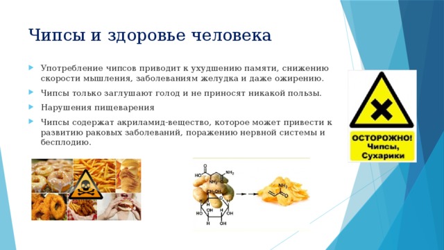 Чипсы и здоровье человека Употребление чипсов приводит к ухудшению памяти, снижению скорости мышления, заболеваниям желудка и даже ожирению. Чипсы только заглушают голод и не приносят никакой пользы. Нарушения пищеварения Чипсы содержат акриламид-вещество, которое может привести к развитию раковых заболеваний, поражению нервной системы и бесплодию. 