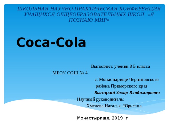 ШКОЛЬНАЯ НАУЧНО-ПРАКТИЧЕСКАЯ КОНФЕРЕНЦИЯ  УЧАЩИХСЯ ОБЩЕОБРАЗОВАТЕЛЬНЫХ ШКОЛ «Я ПОЗНАЮ МИР»   Coca-Cola  Выполнил: ученик 8 Б класса    МБОУ СОШ № 4   с. Монастырище Черниговского  района Приморского края Высоцкий Захар Владимирович  Научный руководитель:  Хмелева Наталья Юрьевна Монастырище, 2019 г 
