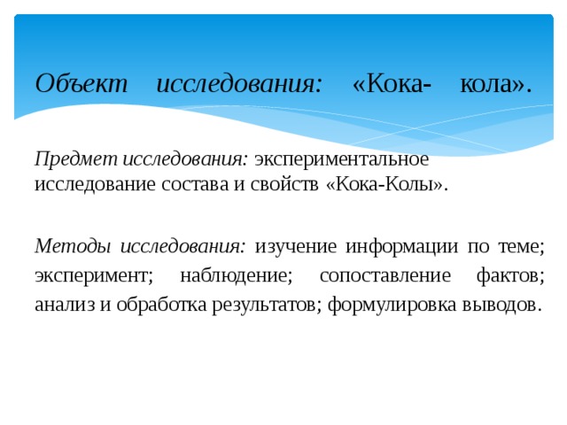 Объект исследования: «Кока- кола».   Предмет исследования: экспериментальное исследование состава и свойств «Кока-Колы». Методы исследования: изучение информации по теме; эксперимент; наблюдение; сопоставление фактов; анализ и обработка результатов; формулировка выводов. 