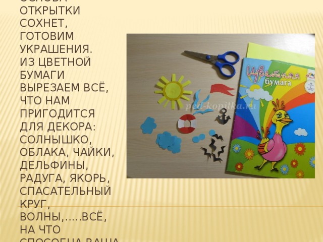 Пока наша основа открытки сохнет, готовим украшения.   Из цветной бумаги вырезаем всё, что нам пригодится для декора: Солнышко, облака, чайки, дельфины, радуга, якорь, спасательный круг, волны,.....всё, на что способна ваша фантазия. 