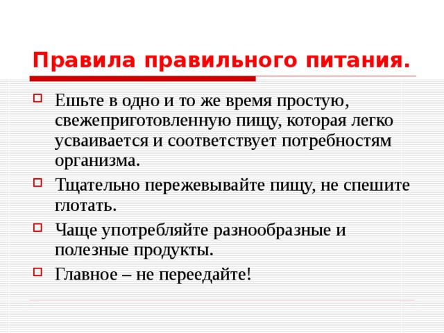 Правила правильного питания. Ешьте в одно и то же время простую, свежеприготовленную пищу, которая легко усваивается и соответствует потребностям организма. Тщательно пережевывайте пищу, не спешите глотать. Чаще употребляйте разнообразные и полезные продукты. Главное – не переедайте!  