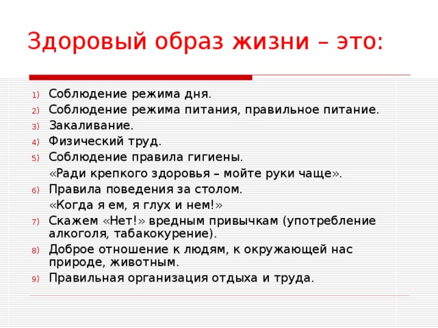 Здоровый образ жизни – это: Соблюдение режима дня. Соблюдение режима питания, правильное питание. Закаливание. Физический труд. Соблюдение правила гигиены.  «Ради крепкого здоровья – мойте руки чаще». Правила поведения за столом.  «Когда я ем, я глух и нем!» Скажем «Нет!» вредным привычкам (употребление алкоголя, табакокурение). Доброе отношение к людям, к окружающей нас природе, животным. Правильная организация отдыха и труда. 