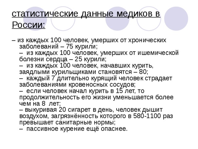 статистические данные медиков в России:  – из каждых 100 человек, умерших от хронических заболеваний – 75 курили;  –  из каждых 100 человек, умерших от ишемической болезни сердца – 25 курили;  –  из каждых 100 человек, начавших курить, заядлыми курильщиками становятся – 80;  –  каждый 7 длительно курящий человек страдает заболеваниями кровеносных сосудов;  –  если человек начал курить в 15 лет, то продолжительность его жизни уменьшается более чем на 8  лет;  – выкуривая 20 сигарет в день, человек дышит воздухом, загрязнённость которого в 580-1100 раз превышает санитарные нормы;  –  пассивное курение ещё опаснее. 