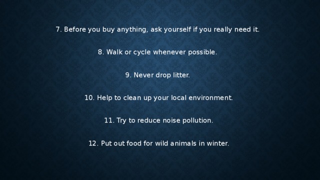 7. Before you buy anything, ask yourself if you really need it. 8. Walk or cycle whenever possible. 9. Never drop litter. 10. Help to clean up your local environment. 11. Try to reduce noise pollution. 12. Put out food for wild animals in winter. 