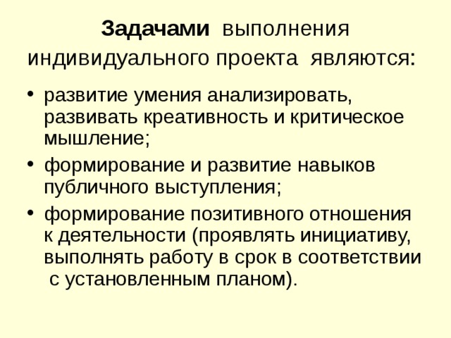 Задачами выполнения индивидуального проекта являются:  развитие умения анализировать, развивать креативность и критическое мышление; формирование и развитие навыков публичного выступления; формирование позитивного отношения к деятельности (проявлять инициативу, выполнять работу в срок в соответствии с установленным планом). 