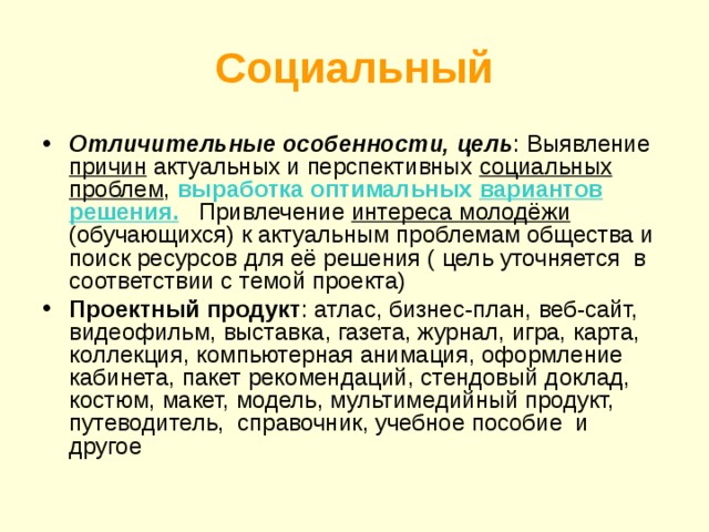 Социальный Отличительные особенности, цель : Выявление причин актуальных и перспективных социальных проблем , выработка оптимальных вариантов решения. Привлечение интереса молодёжи (обучающихся) к актуальным проблемам общества и поиск ресурсов для её решения ( цель уточняется в соответствии с темой проекта) Проектный продукт : атлас, бизнес-план, веб-сайт, видеофильм, выставка, газета, журнал, игра, карта, коллекция, компьютерная анимация, оформление кабинета, пакет рекомендаций, стендовый доклад, костюм, макет, модель, мультимедийный продукт, путеводитель, справочник, учебное пособие и другое 