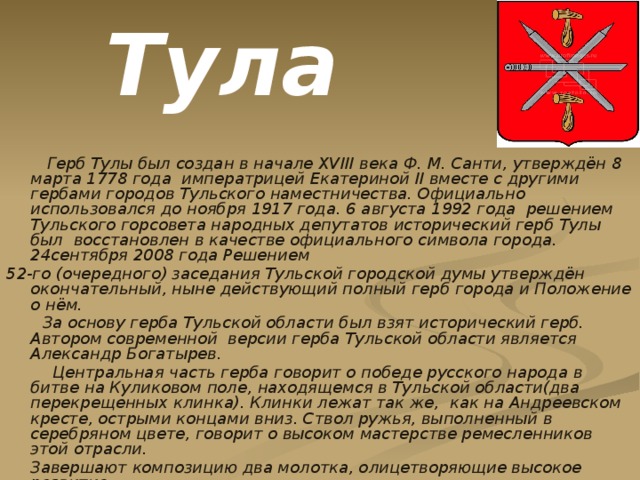 Тула  Герб Тулы был создан в начале XVIII века Ф. М. Санти, утверждён 8 марта 1778 года императрицей Екатериной II вместе с другими гербами городов Тульского наместничества. Официально использовался до ноября 1917 года. 6 августа 1992 года решением Тульского горсовета народных депутатов исторический герб Тулы был восстановлен в качестве официального символа города. 24сентября 2008 года Решением 52-го (очередного) заседания Тульской городской думы утверждён окончательный, ныне действующий полный герб города и Положение о нём.  За основу герба Тульской области был взят исторический герб. Автором современной версии герба Тульской области является Александр Богатырев.  Центральная часть герба говорит о победе русского народа в битве на Куликовом поле, находящемся в Тульской области(два перекрещенных клинка). Клинки лежат так же, как на Андреевском кресте, острыми концами вниз. Ствол ружья, выполненный в серебряном цвете, говорит о высоком мастерстве ремесленников этой отрасли.  Завершают композицию два молотка, олицетворяющие высокое развитие кузнечного дела в регионе  
