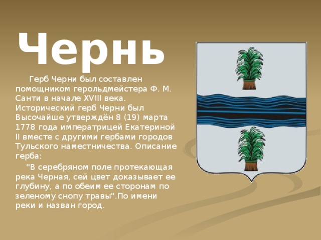 Чернь  Герб Черни был составлен помощником герольдмейстера Ф. М. Санти в начале XVIII века. Исторический герб Черни был Высочайше утверждён 8 (19) марта 1778 года императрицей Екатериной II вместе с другими гербами городов Тульского наместничества. Описание герба:  