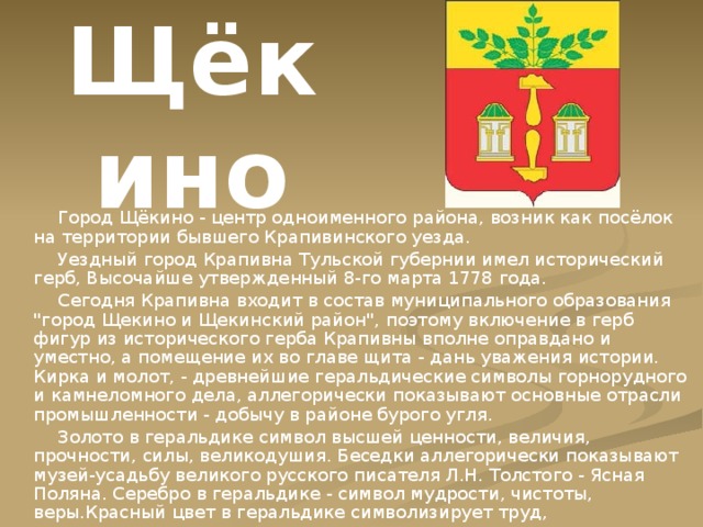 Щёкино  Город Щёкино - центр одноименного района, возник как посёлок на территории бывшего Крапивинского уезда.  Уездный город Крапивна Тульской губернии имел исторический герб, Высочайше утвержденный 8-го марта 1778 года.  Сегодня Крапивна входит в состав муниципального образования 