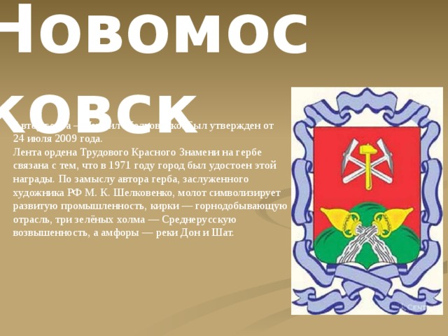 . Новомосковск Автор герба – Михаил Шелковенко. Был утвержден от 24 июля 2009 года. Лента ордена Трудового Красного Знамени на гербе связана с тем, что в 1971 году город был удостоен этой награды. По замыслу автора герба, заслуженного художника РФ М. К. Шелковенко, молот символизирует развитую промышленность, кирки — горнодобывающую отрасль, три зелёных холма — Среднерусскую возвышенность, а амфоры — реки Дон и Шат. 