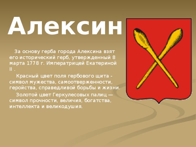 Алексин  За основу герба города Алексина взят его исторический герб, утвержденный 8 марта 1778 г. Императрицей Екатериной II .  Красный цвет поля гербового щита - символ мужества, самоотверженности, геройства, справедливой борьбы и жизни.  Золотой цвет Геркулесовых палиц — символ прочности, величия, богатства, интеллекта и великодушия. 