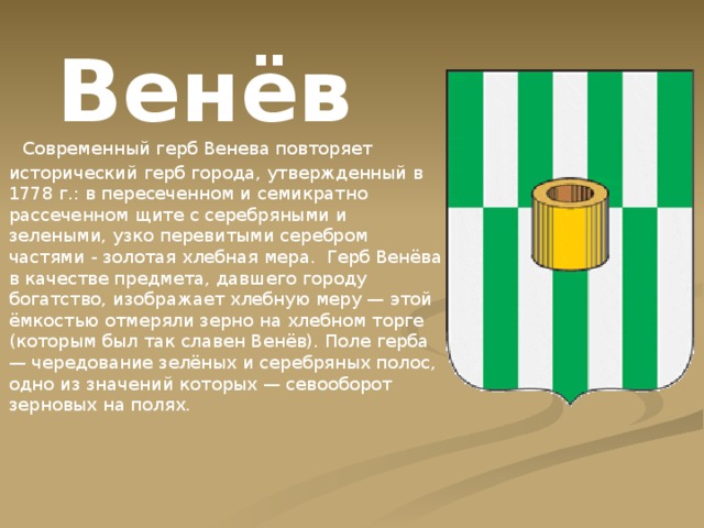 Венёв  Современный герб Венева повторяет исторический герб города, утвержденный в 1778 г.: в пересеченном и семикратно рассеченном щите с серебряными и зелеными, узко перевитыми серебром частями - золотая хлебная мера.  Герб Венёва в качестве предмета, давшего городу богатство, изображает хлебную меру — этой ёмкостью отмеряли зерно на хлебном торге (которым был так славен Венёв). Поле герба — чередование зелёных и серебряных полос, одно из значений которых — севооборот зерновых на полях. 