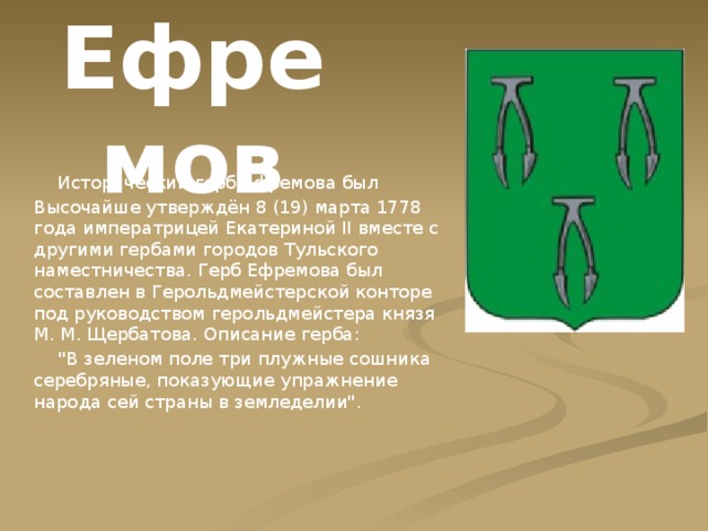 Ефремов  Исторический герб Ефремова был Высочайше утверждён 8 (19) марта 1778 года императрицей Екатериной II вместе с другими гербами городов Тульского наместничества. Герб Ефремова был составлен в Герольдмейстерской конторе под руководством герольдмейстера князя М. М. Щербатова. Описание герба:  
