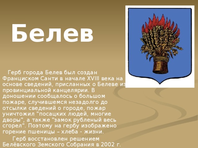 Белев  Герб города Белев был создан Франциском Санти в начале XVIII века на основе сведений, присланных о Белеве из провинциальной канцелярии. В доношении сообщалось о большом пожаре, случившемся незадолго до отсылки сведений о городе, пожар уничтожил 