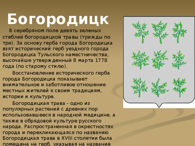 Богородицк  В серебряном поле девять зеленых стеблей богородицкой травы (трижды по три). За основу герба города Богородицка взят исторический герб уездного города Богородицка Тульского наместничества, высочайше утвержденный 8 марта 1778 года (по старому стилю).  Восстановление исторического герба города Богородицка показывает внимательное и заботливое отношение местных жителей к своим традициям, истории и культуре.  Богородицкая трава - одно из популярных растений с древних пор использовавшееся в народной медицине, а также в обрядовой культуре русского народа. Распространенная в окрестностях города и перекликающаяся по названию Богородицкая трава в XVIII столетии была помещена на герб, указывая на название города. 