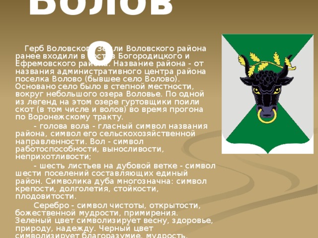 Волово  Герб Воловского Земли Воловского района ранее входили в состав Богородицкого и Ефремовского района. Название района - от названия административного центра района поселка Волово (бывшее село Волово). Основано село было в степной местности, вокруг небольшого озера Воловье. По одной из легенд на этом озере гуртовщики поили скот (в том числе и волов) во время прогона по Воронежскому тракту.  - голова вола - гласный символ названия района, символ его сельскохозяйственной направленности. Вол - символ работоспособности, выносливости, неприхотливости;  - шесть листьев на дубовой ветке - символ шести поселений составляющих единый район. Символика дуба многозначна: символ крепости, долголетия, стойкости, плодовитости.  Серебро - символ чистоты, открытости, божественной мудрости, примирения. Зеленый цвет символизирует весну, здоровье, природу, надежду. Черный цвет символизирует благоразумие, мудрость, скромность, честность. Золото - символ высшей ценности, величия, богатства, урожая. 