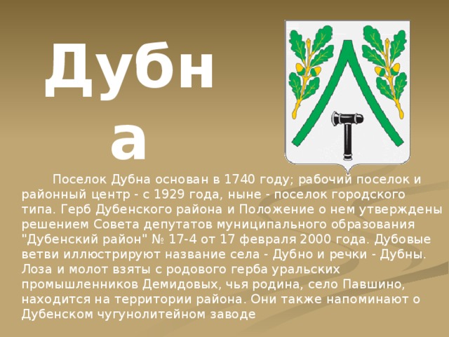 Дубна  Поселок Дубна основан в 1740 году; рабочий поселок и районный центр - с 1929 года, ныне - поселок городского типа. Герб Дубенского района и Положение о нем утверждены решением Совета депутатов муниципального образования 