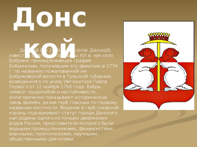 Донской  Донской (до 1939 г. - посёлок Донской) известен со второй половины XIX в. как село Бобрики, принадлежавшее графам Бобринским, получившим эту фамилию в 1774 г. по названию пожалованной им Бобриковской волости в Тульской губернии, возведенного по указу Императора Павла Первого от 12 ноября 1796 года. Бобры - символ трудолюбия и настойчивости, аллегорически показывают историческую связь времён, делая герб гласным по первому названию местности. Ведение в герб графской короны подчеркивает статус города Донского как родины одного из лучших дворянских родов России, представители которого были видными промышленниками, финансистами, военными, политическими, научными, общественными деятелями 