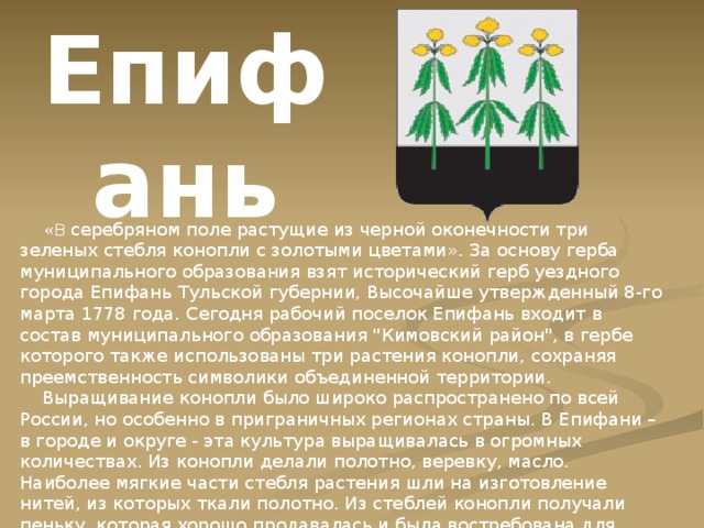 Епифань  « В серебряном поле растущие из черной оконечности три зеленых стебля конопли с золотыми цветами». За основу герба муниципального образования взят исторический герб уездного города Епифань Тульской губернии, Высочайше утвержденный 8-го марта 1778 года. Сегодня рабочий поселок Епифань входит в состав муниципального образования 
