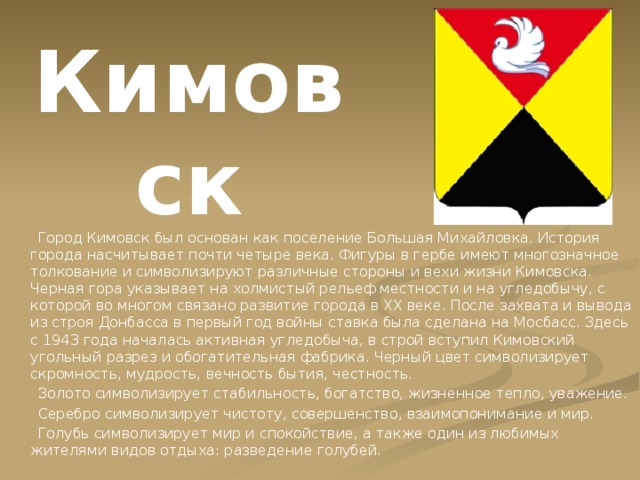 Кимовск  Город Кимовск был основан как поселение Большая Михайловка. История города насчитывает почти четыре века. Фигуры в гербе имеют многозначное толкование и символизируют различные стороны и вехи жизни Кимовска. Черная гора указывает на холмистый рельеф местности и на угледобычу, с которой во многом связано развитие города в XX веке. После захвата и вывода из строя Донбасса в первый год войны ставка была сделана на Мосбасс. Здесь с 1943 года началась активная угледобыча, в строй вступил Кимовский угольный разрез и обогатительная фабрика. Черный цвет символизирует скромность, мудрость, вечность бытия, честность.  Золото символизирует стабильность, богатство, жизненное тепло, уважение.  Серебро символизирует чистоту, совершенство, взаимопонимание и мир.  Голубь символизирует мир и спокойствие, а также один из любимых жителями видов отдыха: разведение голубей. 