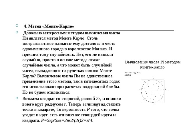  4. Метод «Монте-Карло»  Довольно интересным методом вычисления числа Пи является метод Монте Карло. Столь экстравагантное название ему досталось в честь одноименного города в королевстве Монако. И причина тому случайность. Нет, его не назвали случайно, просто в основе метода лежат случайные числа, а что может быть случайней чисел, выпадающих на рулетках казино Монте Карло? Вычисление числа Пи не единственное применение этого метода, так в пятидесятых годах его использовали при расчетах водородной бомбы. Но не будем отвлекаться. Возьмем квадрат со стороной, равной 2r , и впишем в него круг радиусом r . Теперь если наугад ставить точки в квадрате, То вероятность P того, что точка угодит в круг, есть отношение площадей круга и квадрата. P=Sкр/Sкв=2πr2/(2r)2=π/4 . 