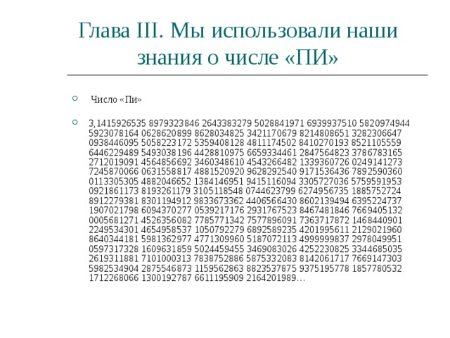 Глава III . Мы использовали наши знания о числе «ПИ»  Число «Пи»   3,1415926535 8979323846 2643383279 5028841971 6939937510 5820974944 5923078164 0628620899 8628034825 3421170679 8214808651 3282306647 0938446095 5058223172 5359408128 4811174502 8410270193 8521105559 6446229489 5493038196 4428810975 6659334461 2847564823 3786783165 2712019091 4564856692 3460348610 4543266482 1339360726 0249141273 7245870066 0631558817 4881520920 9628292540 9171536436 7892590360 0113305305 4882046652 1384146951 9415116094 3305727036 5759591953 0921861173 8193261179 3105118548 0744623799 6274956735 1885752724 8912279381 8301194912 9833673362 4406566430 8602139494 6395224737 1907021798 6094370277 0539217176 2931767523 8467481846 7669405132 0005681271 4526356082 7785771342 7577896091 7363717872 1468440901 2249534301 4654958537 1050792279 6892589235 4201995611 2129021960 8640344181 5981362977 4771309960 5187072113 4999999837 2978049951 0597317328 1609631859 5024459455 3469083026 4252230825 3344685035 2619311881 7101000313 7838752886 5875332083 8142061717 7669147303 5982534904 2875546873 1159562863 8823537875 9375195778 1857780532 1712268066 1300192787 6611195909 2164201989… 