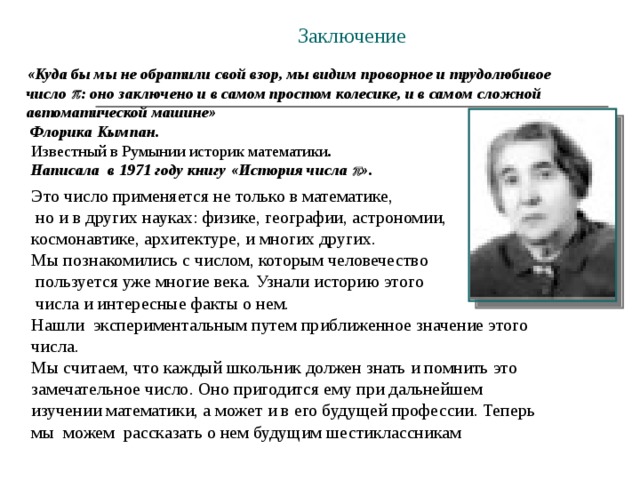 Заключение «Куда бы мы не обратили свой взор, мы видим проворное и трудолюбивое число   : оно заключено и в самом простом колесике, и в самом сложной автоматической машине»  Флорика Кымпан.  Известный в Румынии историк математики .  Написала в 1971 году книгу «История числа  ». Это число применяется не только в математике,  но и в других науках: физике, географии, астрономии, космонавтике, архитектуре, и многих других. Мы познакомились с числом, которым человечество  пользуется уже многие века. Узнали историю этого  числа и интересные факты о нем. Нашли экспериментальным путем приближенное значение этого числа. Мы считаем, что каждый школьник должен знать и помнить это замечательное число. Оно пригодится ему при дальнейшем изучении математики, а может и в его будущей профессии. Теперь мы можем рассказать о нем будущим шестиклассникам 