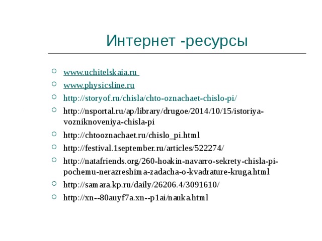 Интернет -ресурсы www.uchitelskaia.ru  www.physicsline.ru http://storyof.ru/chisla/chto-oznachaet-chislo-pi/ http://nsportal.ru/ap/library/drugoe/2014/10/15/istoriya-vozniknoveniya-chisla-pi http://chtooznachaet.ru/chislo_pi.html http://festival.1september.ru/articles/522274/ http://natafriends.org/260-hoakin-navarro-sekrety-chisla-pi-pochemu-nerazreshima-zadacha-o-kvadrature-kruga.html http://samara.kp.ru/daily/26206.4/3091610/ http://xn--80auyf7a.xn--p1ai/nauka.html  