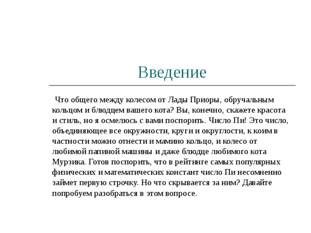 Введение  Что общего между колесом от Лады Приоры, обручальным кольцом и блюдцем вашего кота? Вы, конечно, скажете красота и стиль, но я осмелюсь с вами поспорить. Число Пи! Это число, объединяющее все окружности, круги и округлости, к коим в частности можно отнести и мамино кольцо, и колесо от любимой папиной машины и даже блюдце любимого кота Мурзика. Готов поспорить, что в рейтинге самых популярных физических и математических констант число Пи несомненно займет первую строчку. Но что скрывается за ним? Давайте попробуем разобраться в этом вопросе. 